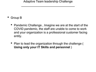 Adaptive Team leadership Challenge
________________________________
• Group B
• Pandemic Challenge , Imagine we are at the start of the
COVID pandemic, the staff are unable to come to work
and your organization is a professional customer facing
entity.
• Plan to lead the organization through the challenge (
Using only your IT Skills and personnel )
 