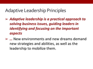 Adaptive Leadership Principles
➢ Adaptive leadership is a practical approach to
solving business issues, guiding leaders in
identifying and focusing on the important
aspects
➢ … New environments and new dreams demand
new strategies and abilities, as well as the
leadership to mobilize them.
 