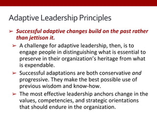 Adaptive Leadership Principles
➢ Successful adaptive changes build on the past rather
than jettison it.
➢ A challenge for adaptive leadership, then, is to
engage people in distinguishing what is essential to
preserve in their organization’s heritage from what
is expendable.
➢ Successful adaptations are both conservative and
progressive. They make the best possible use of
previous wisdom and know-how.
➢ The most effective leadership anchors change in the
values, competencies, and strategic orientations
that should endure in the organization.
 