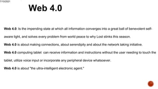 Web 4.0
7/10/2021
Web 4.0: Is the impending state at which all information converges into a great ball of benevolent self-
aware light, and solves every problem from world peace to why Lost stinks this season.
Web 4.0 is about making connections, about serendipity and about the network taking initiative.
Web 4.0 computing tablet can receive information and instructions without the user needing to touch the
tablet, utilize voice input or incorporate any peripheral device whatsoever.
Web 4.0 is about "the ultra-intelligent electronic agent."
.
 