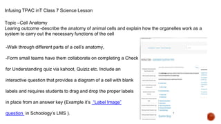 Infusing TPAC inT Class 7 Science Lesson
Topic –Cell Anatomy
Learing outcome -describe the anatomy of animal cells and explain how the organelles work as a
system to carry out the necessary functions of the cell
-Walk through different parts of a cell’s anatomy,
-Form small teams have them collaborate on completing a Check
for Understanding quiz via kahoot, Quiziz etc. Include an
interactive question that provides a diagram of a cell with blank
labels and requires students to drag and drop the proper labels
in place from an answer key (Example it’s “Label Image”
question in Schoology’s LMS ).
 