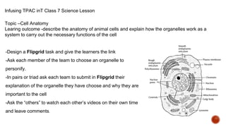 Infusing TPAC inT Class 7 Science Lesson
Topic –Cell Anatomy
Learing outcome -describe the anatomy of animal cells and explain how the organelles work as a
system to carry out the necessary functions of the cell
-Design a Flipgrid task and give the learners the link
-Ask each member of the team to choose an organelle to
personify.
-In pairs or triad ask each team to submit in Flipgrid their
explanation of the organelle they have choose and why they are
important to the cell
-Ask the “others” to watch each other’s videos on their own time
and leave comments.
 