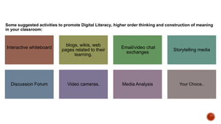 Some suggested activities to promote Digital Literacy, higher order thinking and construction of meaning
in your classroom:
Interactive whiteboard
blogs, wikis, web
pages related to their
learning.
Email/video chat
exchanges
Storytelling media
Discussion Forum Video cameras. Media Analysis Your Choice..
 