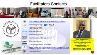 Facilitators Contacts
http://www.agakhanacademies.org/mombasa
mainawagioko@
+254722721656
Mainawagioko
dr.mainawagioko
mainawagioko.blogspot.com
Mainawagioko
Gathijanga Maina WaGioko
https://innovativelearningfacilitator.wordpress.com
mainawagioko
Maina WaGĩokõ Ph. D.
Head Professional Development Center
Aga Khan Academy, Mombasa
Director LUA
Global Coordinator (KIX)
Global Facilitator
Examiner and School Evaluator
GAP International Board Member
 