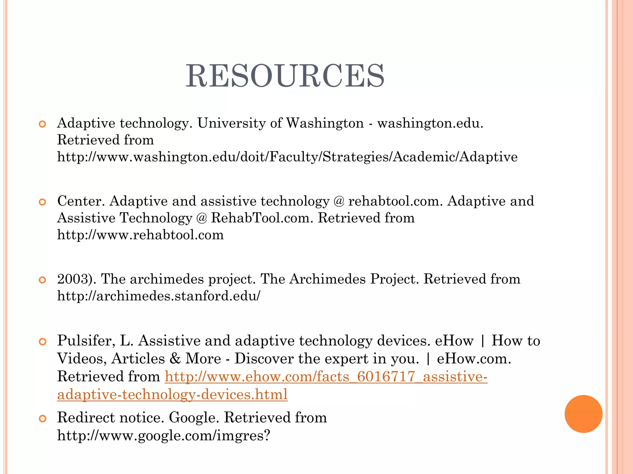 RESOURCES
   Adaptive technology. University of Washington - washington.edu.
    Retrieved from
    http://www.washington.edu/doit/Faculty/Strategies/Academic/Adaptive


   Center. Adaptive and assistive technology @ rehabtool.com. Adaptive and
    Assistive Technology @ RehabTool.com. Retrieved from
    http://www.rehabtool.com


   2003). The archimedes project. The Archimedes Project. Retrieved from
    http://archimedes.stanford.edu/


   Pulsifer, L. Assistive and adaptive technology devices. eHow | How to
    Videos, Articles & More - Discover the expert in you. | eHow.com.
    Retrieved from http://www.ehow.com/facts_6016717_assistive-
    adaptive-technology-devices.html
   Redirect notice. Google. Retrieved from
    http://www.google.com/imgres?
 