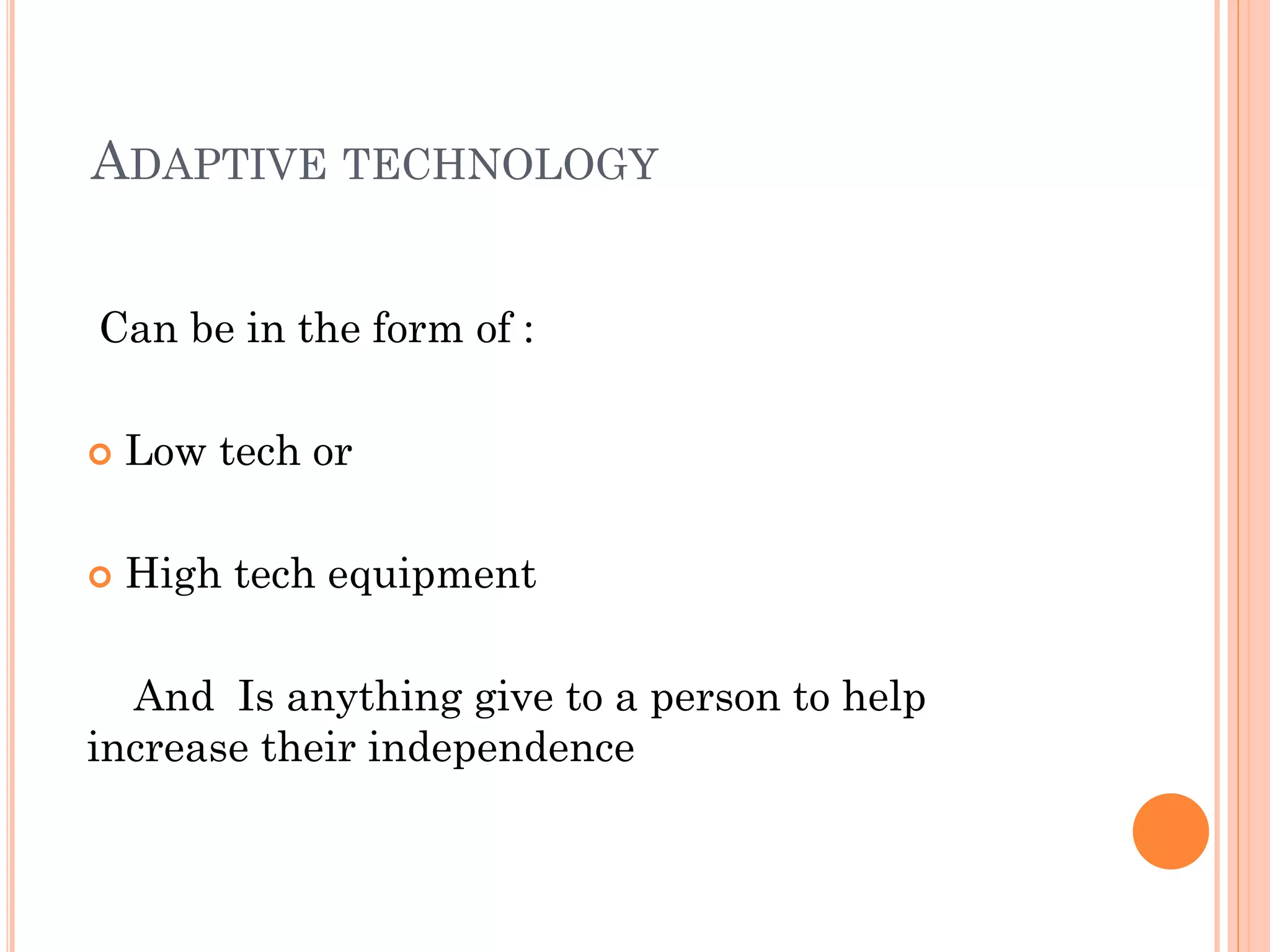 ADAPTIVE TECHNOLOGY


Can be in the form of :

   Low tech or

   High tech equipment

  And Is anything give to a person to help
increase their independence
 
