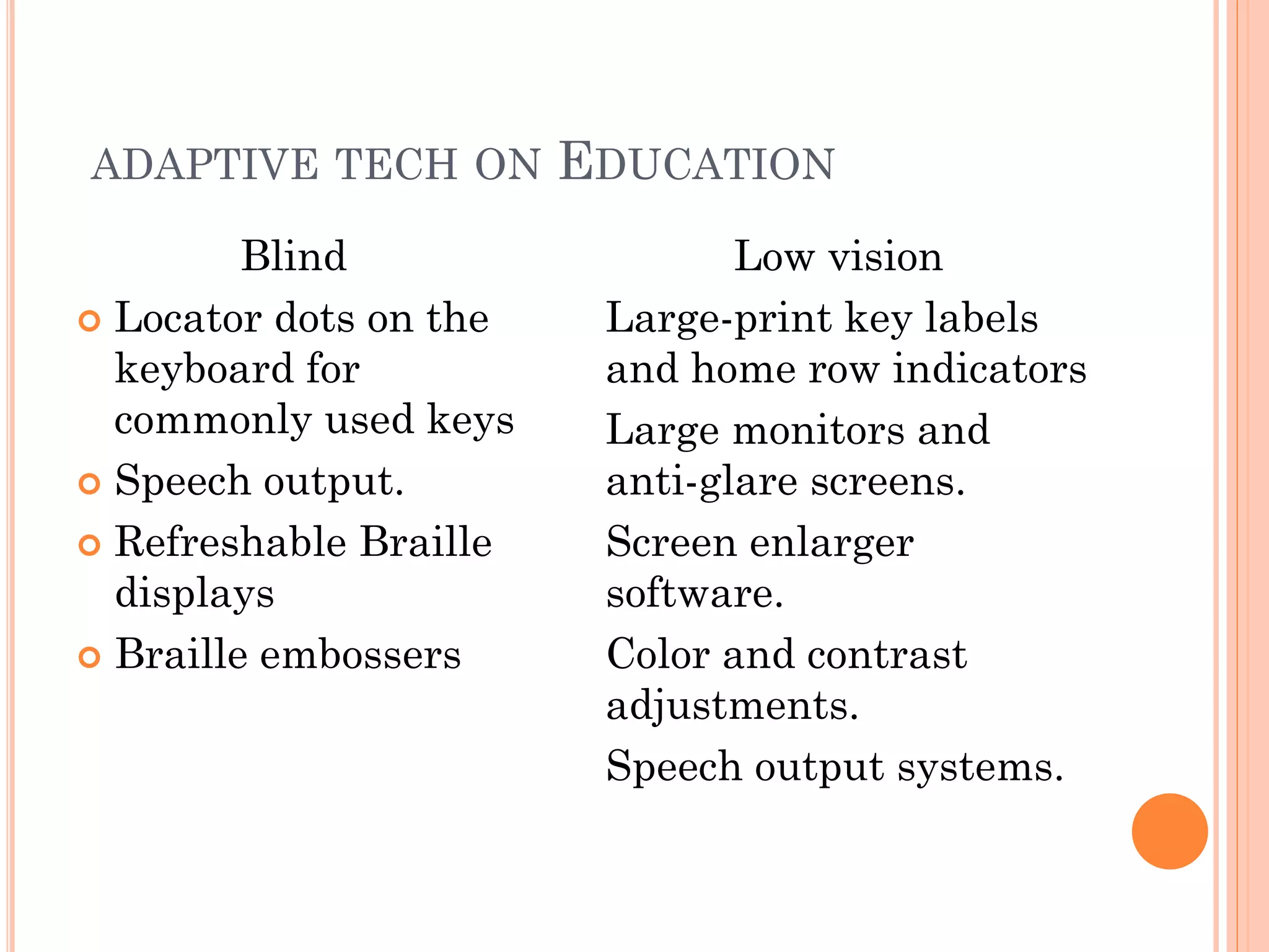ADAPTIVE TECH ON        EDUCATION
         Blind                  Low vision
 Locator dots on the    Large-print key labels
  keyboard for           and home row indicators
  commonly used keys     Large monitors and
 Speech output.         anti-glare screens.
 Refreshable Braille    Screen enlarger
  displays               software.
 Braille embossers      Color and contrast
                         adjustments.
                         Speech output systems.
 