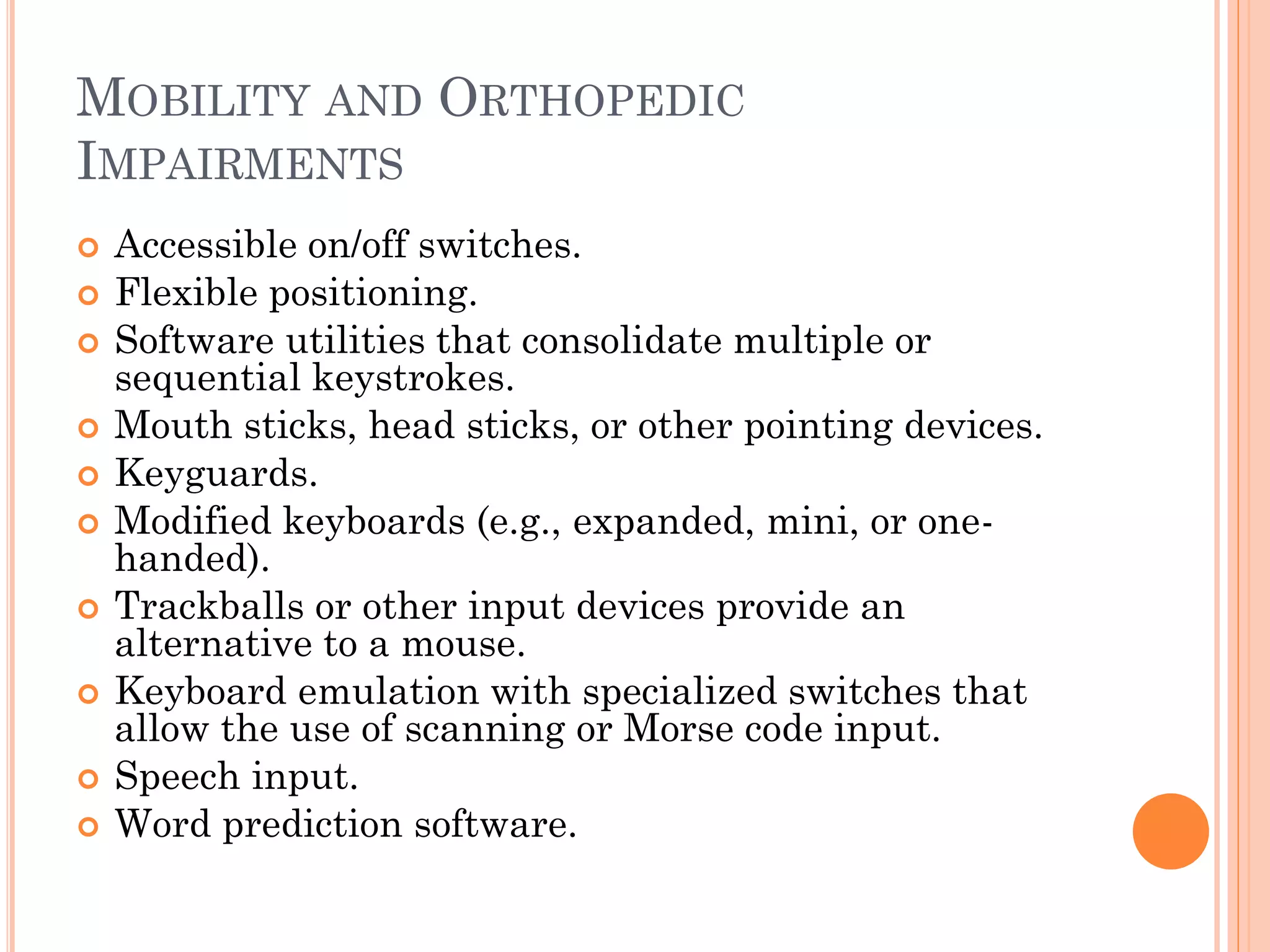 MOBILITY AND ORTHOPEDIC
IMPAIRMENTS
   Accessible on/off switches.
   Flexible positioning.
   Software utilities that consolidate multiple or
    sequential keystrokes.
   Mouth sticks, head sticks, or other pointing devices.
   Keyguards.
   Modified keyboards (e.g., expanded, mini, or one-
    handed).
   Trackballs or other input devices provide an
    alternative to a mouse.
   Keyboard emulation with specialized switches that
    allow the use of scanning or Morse code input.
   Speech input.
   Word prediction software.
 