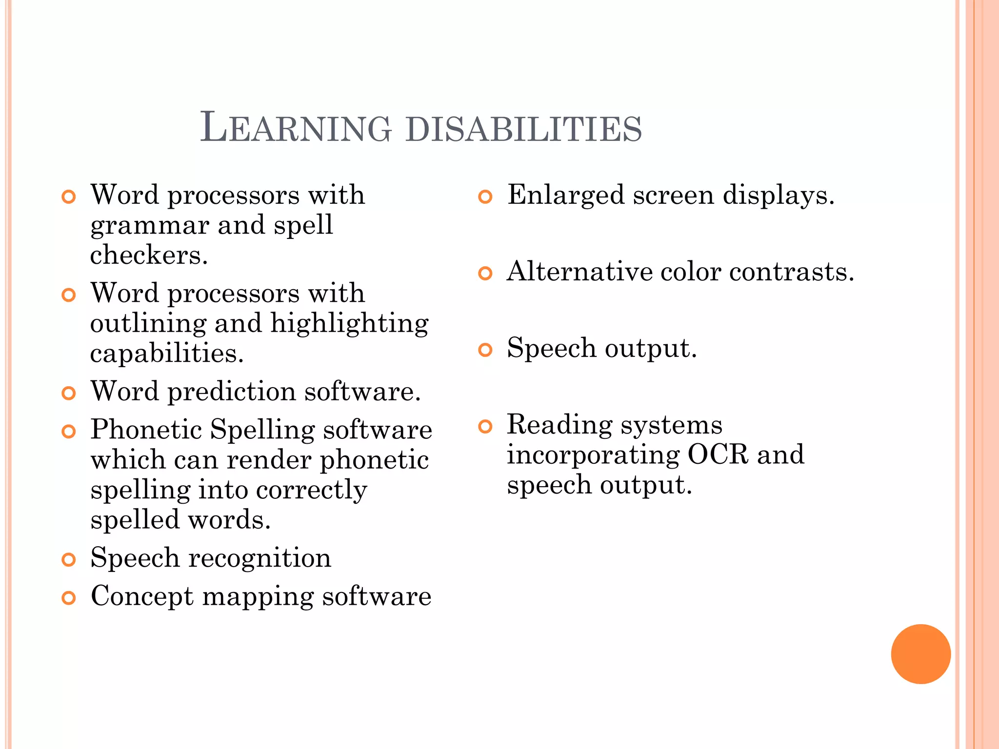 LEARNING DISABILITIES
   Word processors with            Enlarged screen displays.
    grammar and spell
    checkers.
                                    Alternative color contrasts.
   Word processors with
    outlining and highlighting
    capabilities.                   Speech output.
   Word prediction software.
   Phonetic Spelling software      Reading systems
    which can render phonetic        incorporating OCR and
    spelling into correctly          speech output.
    spelled words.
   Speech recognition
   Concept mapping software
 