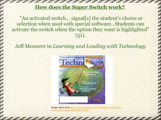 How does the Super Switch work?      "An activated switch... signal[s] the student's choice or selection when used with special software...Students can activate the switch when the option they want is highlighted" (51).   Jeff Messerer in  Learning and Leading with Technology Image taken from  http://www.amazon.com/Learning-and-Leading-With-Technology/dp/B00006KLSQ 