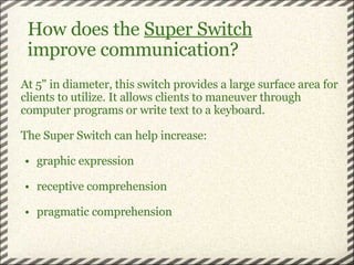 How does the  Super Switch                      improve communication? At 5" in diameter, this switch provides a large surface area for clients to utilize. It allows clients to maneuver through computer programs or write text to a keyboard.    The Super Switch can help increase:   graphic expression   receptive comprehension   pragmatic comprehension 
