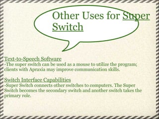     Text-to-Speech Software -The super switch can be used as a mouse to utilize the program; clients with Apraxia may improve communication skills.   Switch Interface Capabilities -Super Switch connects other switches to computers. The Super Switch becomes the secondary switch and another switch takes the primary role.   Other Uses for  Super Switch 
