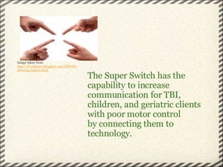 The Super Switch has the capability to increase communication for TBI, children, and geriatric clients with poor motor control by connecting them to technology.   Image taken from  http://101educare.blogspot.com/2008/05/ pointing-fingers.html 
