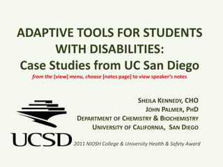 ADAPTIVE TOOLS FOR STUDENTS WITH DISABILITIES:  Case Studies from UC San Diegofrom the [view] menu, choose [notes page] to view speaker’s notes Sheila Kennedy, CHOJohn Palmer, PhDDepartment of Chemistry & BiochemistryUniversity of California,  San Diego 2011 NIOSH College & University Health & Safety Award 