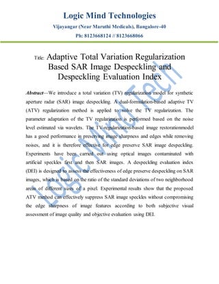 Logic Mind Technologies
Vijayangar (Near Maruthi Medicals), Bangalore-40
Ph: 8123668124 // 8123668066
Title: Adaptive Total Variation Regularization
Based SAR Image Despeckling and
Despeckling Evaluation Index
Abstract—We introduce a total variation (TV) regularization model for synthetic
aperture radar (SAR) image despeckling. A dual-formulation-based adaptive TV
(ATV) regularization method is applied to solve the TV regularization. The
parameter adaptation of the TV regularization is performed based on the noise
level estimated via wavelets. The TV-regularization-based image restorationmodel
has a good performance in preserving image sharpness and edges while removing
noises, and it is therefore effective for edge preserve SAR image despeckling.
Experiments have been carried out using optical images contaminated with
artificial speckles first and then SAR images. A despeckling evaluation index
(DEI) is designed to assess the effectiveness of edge preserve despeckling on SAR
images, which is based on the ratio of the standard deviations of two neighborhood
areas of different sizes of a pixel. Experimental results show that the proposed
ATV method can effectively suppress SAR image speckles without compromising
the edge sharpness of image features according to both subjective visual
assessment of image quality and objective evaluation using DEI.
 
