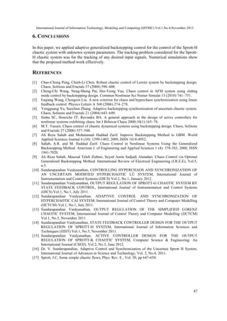 International Journal of Information Technology, Modeling and Computing (IJITMC) Vol.1,No.4,November 2013

6. CONCLUSIONS
In this paper, we applied adaptive generalized backstepping control for the control of the Sprott-H
chaotic system with unknown system parameters. The tracking problem considered for the SprottH chaotic system was for the tracking of any desired input signals. Numerical simulations show
that the proposed method work effectively.

REFERENCES
[1]
[2]
[3]
[4]
[5]
[6]
[7]
[8]

[9]

[10]

[11]

[12]

[13]

[14]

[15]

[16]
[17]

Chao-Chung Peng, Chieh-Li Chen. Robust chaotic control of Lorenz system by backstepping design.
Chaos, Solitons and Fractals 37 (2008) 598–608.
Cheng-Chi Wang, Neng-Sheng Pai, Her-Terng Yau. Chaos control in AFM system using sliding
mode control by backstepping design. Commun Nonlinear Sci Numer Simulat 15 (2010) 741–751.
Faqiang Wang, Chongxin Liu. A new criterion for chaos and hyperchaos synchronization using linear
feedback control. Physics Letters A 360 (2006) 274–278.
Yongguang Yu, Suochun Zhang. Adaptive backstepping synchronization of uncertain chaotic system.
Chaos, Solitons and Fractals 21 (2004) 643–649.
Sinha SC, Henrichs JT, Ravindra BA. A general approach in the design of active controllers for
nonlinear systems exhibiting chaos. Int J Bifurcat Chaos 2000;10(1):165–78.
M.T. Yassen. Chaos control of chaotic dynamical systems using backstepping design. Chaos, Solitons
and Fractals 27 (2006) 537–548.
Ali Reza Sahab and Mohammad Haddad Zarif. Improve Backstepping Method to GBM. World
Applied Sciences Journal 6 (10): 1399-1403, 2009, ISSN 1818-4952.
Sahab, A.R. and M. Haddad Zarif. Chaos Control in Nonlinear Systems Using the Generalized
Backstopping Method. American J. of Engineering and Applied Sciences 1 (4): 378-383, 2008, ISSN
1941-7020.
Ali Reza Sahab, Masoud Taleb Ziabari, Seyed Amin Sadjadi Alamdari. Chaos Control via Optimal
Generalized Backstepping Method. International Review of Electrical Engineering (I.R.E.E), Vol.5,
n.5.
Sundarapandian Vaidyanathan, CONTROLLING HYPERCHAOS AND SYNCHRONIZATION OF
AN UNCERTAIN MODIFIED HYPERCHAOTIC LÜ SYSTEM, International Journal of
Instrumentation and Control Systems (IJICS) Vol.2, No.1, January 2012.
Sundarapandian Vaidyanathan, OUTPUT REGULATION OF SPROTT-G CHAOTIC SYSTEM BY
STATE FEEDBACK CONTROL, International Journal of Instrumentation and Control Systems
(IJICS) Vol.1, No.1, July 2011.
Sundarapandian Vaidyanathan, ADAPTIVE CONTROL AND SYNCHRONIZATION OF
HYPERCHAOTIC CAI SYSTEM, International Journal of Control Theory and Computer Modelling
(IJCTCM) Vol.1, No.1, July 2011.
Sundarapandian Vaidyanathan, OUTPUT REGULATION OF THE SIMPLIFIED LORENZ
CHAOTIC SYSTEM, International Journal of Control Theory and Computer Modelling (IJCTCM)
Vol.1, No.3, November 2011.
Sundarapandian Vaidyanathan, STATE FEEDBACK CONTROLLER DESIGN FOR THE OUTPUT
REGULATION OF SPROTT-H SYSTEM, International Journal of Information Sciences and
Techniques (IJIST) Vol.1, No.3, November 2011.
Sundarapandian Vaidyanathan, ACTIVE CONTROLLER DESIGN FOR THE OUTPUT
REGULATION OF SPROTT-K CHAOTIC SYSTEM, Computer Science & Engineering: An
International Journal (CSEIJ), Vol.2, No.3, June 2012.
Dr. V. Sundarapandian, Adaptive Control and Synchronization of the Uncertain Sprott H System,
International Journal of Advances in Science and Technology, Vol. 2, No.4, 2011.
Sprott, J.C, Some simple chaotic flows, Phys. Rev. E., Vol. 50, pp 647-650.

87

 