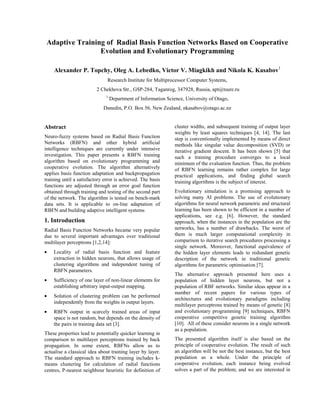 Adaptive Training of Radial Basis Function Networks Based on Cooperative
Evolution and Evolutionary Programming
Alexander P. Topchy, Oleg A. Lebedko, Victor V. Miagkikh and Nikola K. Kasabov1
Research Institute for Multiprocessor Computer Systems,
2 Chekhova Str., GSP-284, Taganrog, 347928, Russia, apt@tsure.ru
1
Department of Information Science, University of Otago,
Dunedin, P.O. Box 56, New Zealand, nkasabov@otago.ac.nz
Abstract
Neuro-fuzzy systems based on Radial Basis Function
Networks (RBFN) and other hybrid artificial
intelligence techniques are currently under intensive
investigation. This paper presents a RBFN training
algorithm based on evolutionary programming and
cooperative evolution. The algorithm alternatively
applies basis function adaptation and backpropagation
training until a satisfactory error is achieved. The basis
functions are adjusted through an error goal function
obtained through training and testing of the second part
of the network. The algorithm is tested on bench-mark
data sets. It is applicable to on-line adaptation of
RBFN and building adaptive intelligent systems
1. Introduction
Radial Basis Function Networks became very popular
due to several important advantages over traditional
multilayer perceptrons [1,2,14]:
• Locality of radial basis function and feature
extraction in hidden neurons, that allows usage of
clustering algorithms and independent tuning of
RBFN parameters.
• Sufficiency of one layer of non-linear elements for
establishing arbitrary input-output mapping.
• Solution of clustering problem can be performed
independently from the weights in output layers.
• RBFN output in scarcely trained areas of input
space is not random, but depends on the density of
the pairs in training data set [3].
These properties lead to potentially quicker learning in
comparison to multilayer perceptrons trained by back
propagation. In some extent, RBFNs allow us to
actualise a classical idea about training layer by layer.
The standard approach to RBFN training includes k-
means clustering for calculation of radial functions
centres, P-nearest neighbour heuristic for definition of
cluster widths, and subsequent training of output layer
weights by least squares techniques [4, 14]. The last
step is conventionally implemented by means of direct
methods like singular value decomposition (SVD) or
iterative gradient descent. It has been shown [5] that
such a training procedure converges to a local
minimum of the evaluation function. Thus, the problem
of RBFN learning remains rather complex for large
practical applications, and finding global search
training algorithms is the subject of interest.
Evolutionary simulation is a promising approach to
solving many AI problems. The use of evolutionary
algorithms for neural network parametric and structural
learning has been shown to be efficient in a number of
applications, see e.g. [6]. However, the standard
approach, when the instances in the population are the
networks, has a number of drawbacks. The worst of
them is much larger computational complexity in
comparison to iterative search procedures processing a
single network. Moreover, functional equivalence of
the hidden layer elements leads to redundant genetic
description of the network in traditional genetic
algorithms for parametric optimisation [7].
The alternative approach presented here uses a
population of hidden layer neurons, but not a
population of RBF networks. Similar ideas appear in a
number of recent papers for various types of
architectures and evolutionary paradigms including
multilayer perceptrons trained by means of genetic [8]
and evolutionary programming [9] techniques, RBFN
cooperative competitive genetic training algorithm
[10]. All of these consider neurons in a single network
as a population.
The presented algorithm itself is also based on the
principle of cooperative evolution. The result of such
an algorithm will be not the best instance, but the best
population as a whole. Under the principle of
cooperative evolution, each instance being evolved
solves a part of the problem; and we are interested in
 