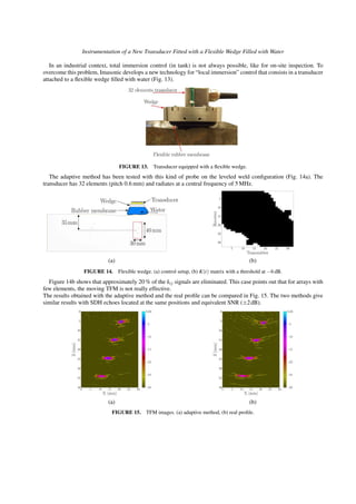 Instrumentation of a New Transducer Fitted with a Flexible Wedge Filled with Water
In an industrial context, total immersion control (in tank) is not always possible, like for on-site inspection. To
overcome this problem, Imasonic develops a new technology for “local immersion” control that consists in a transducer
attached to a ﬂexible wedge ﬁlled with water (Fig. 13).
FIGURE 13. Transducer equipped with a ﬂexible wedge.
The adaptive method has been tested with this kind of probe on the leveled weld conﬁguration (Fig. 14a). The
transducer has 32 elements (pitch 0.6 mm) and radiates at a central frequency of 5 MHz.
(a) (b)
FIGURE 14. Flexible wedge. (a) control setup, (b) K(t) matrix with a threshold at −6 dB.
Figure 14b shows that approximately 20 % of the kij signals are eliminated. This case points out that for arrays with
few elements, the moving TFM is not really effective.
The results obtained with the adaptive method and the real proﬁle can be compared in Fig. 15. The two methods give
similar results with SDH echoes located at the same positions and equivalent SNR (±2dB).
(a) (b)
FIGURE 15. TFM images. (a) adaptive method, (b) real proﬁle.
 