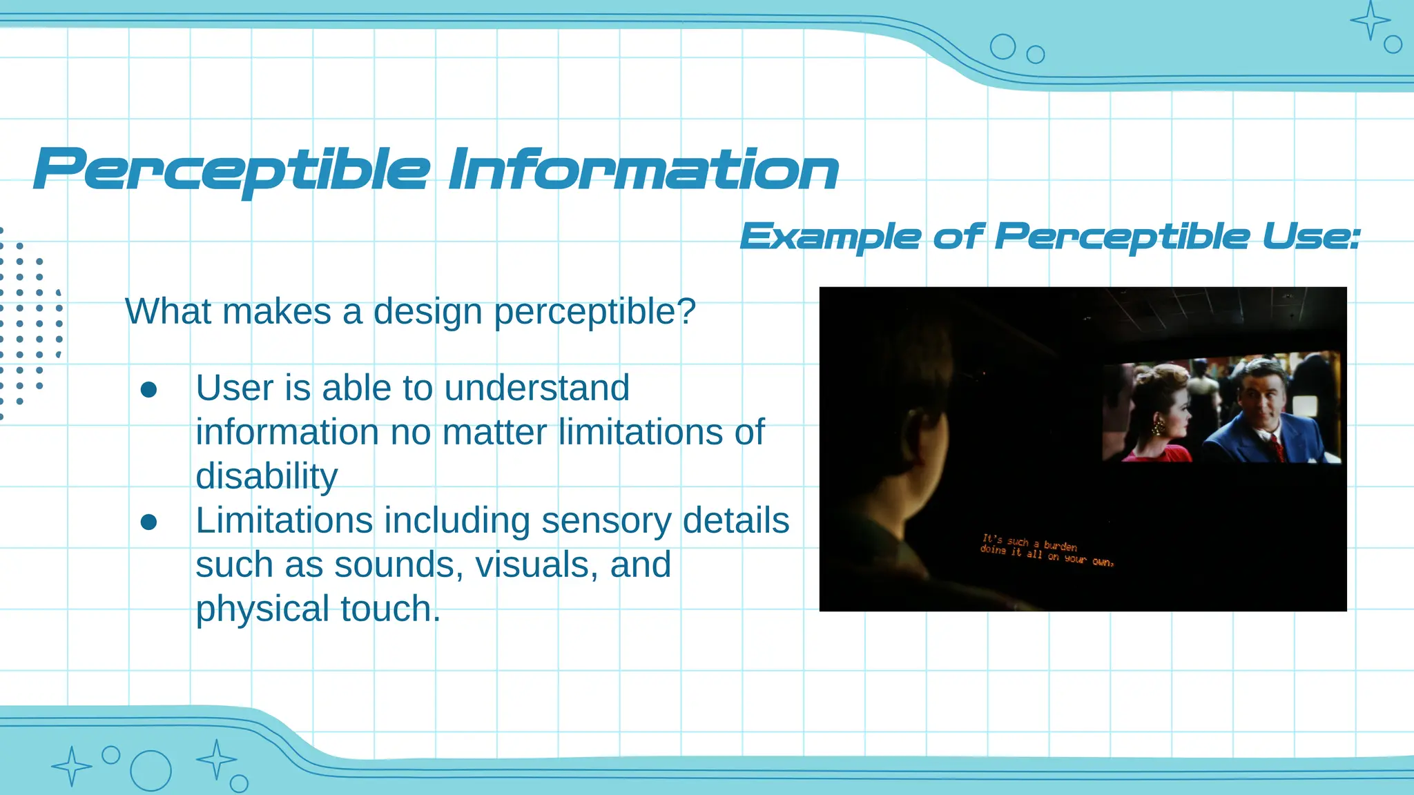 Perceptible Information
What makes a design perceptible?
● User is able to understand
information no matter limitations of
disability
● Limitations including sensory details
such as sounds, visuals, and
physical touch.
Example of Perceptible Use:
 
