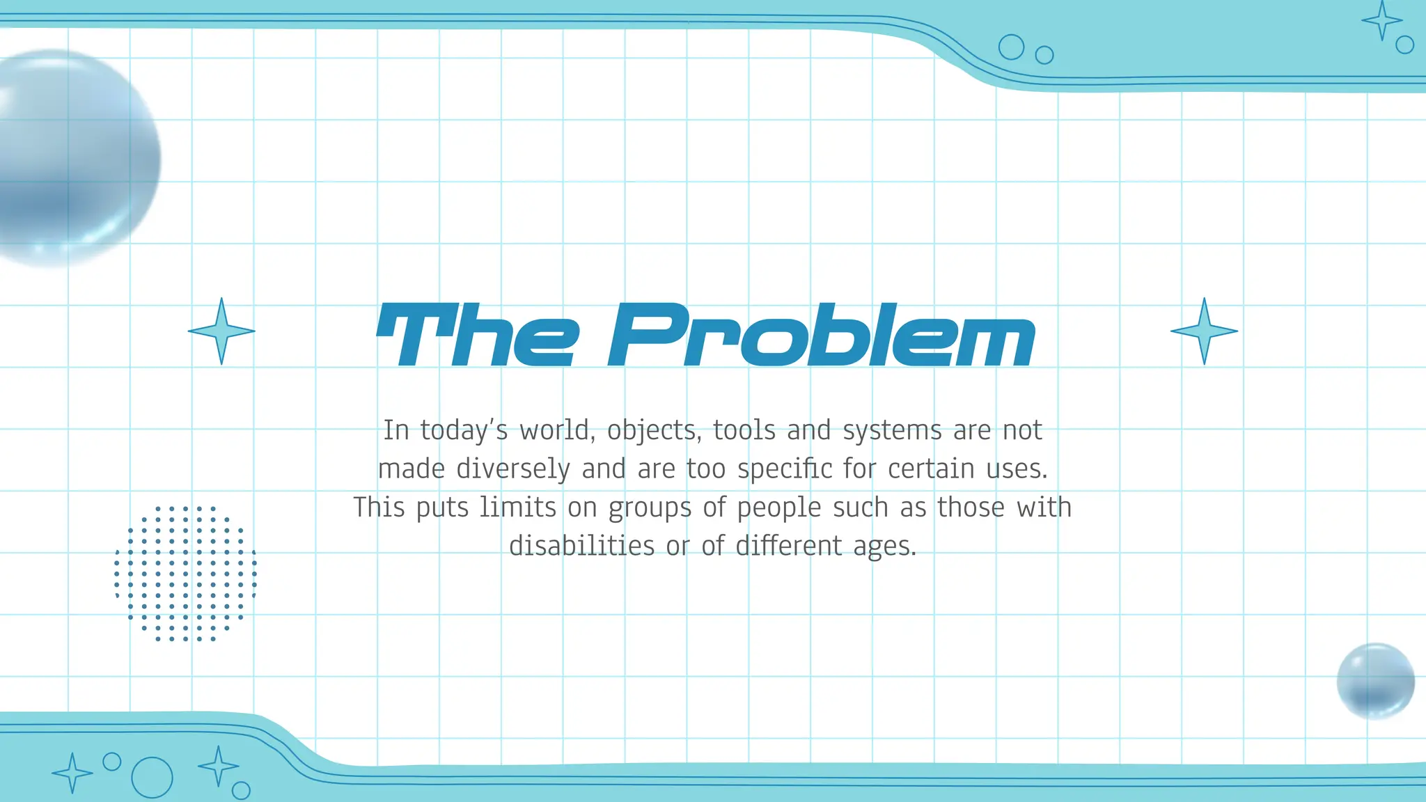 The Problem
In today’s world, objects, tools and systems are not
made diversely and are too specific for certain uses.
This puts limits on groups of people such as those with
disabilities or of different ages.
 