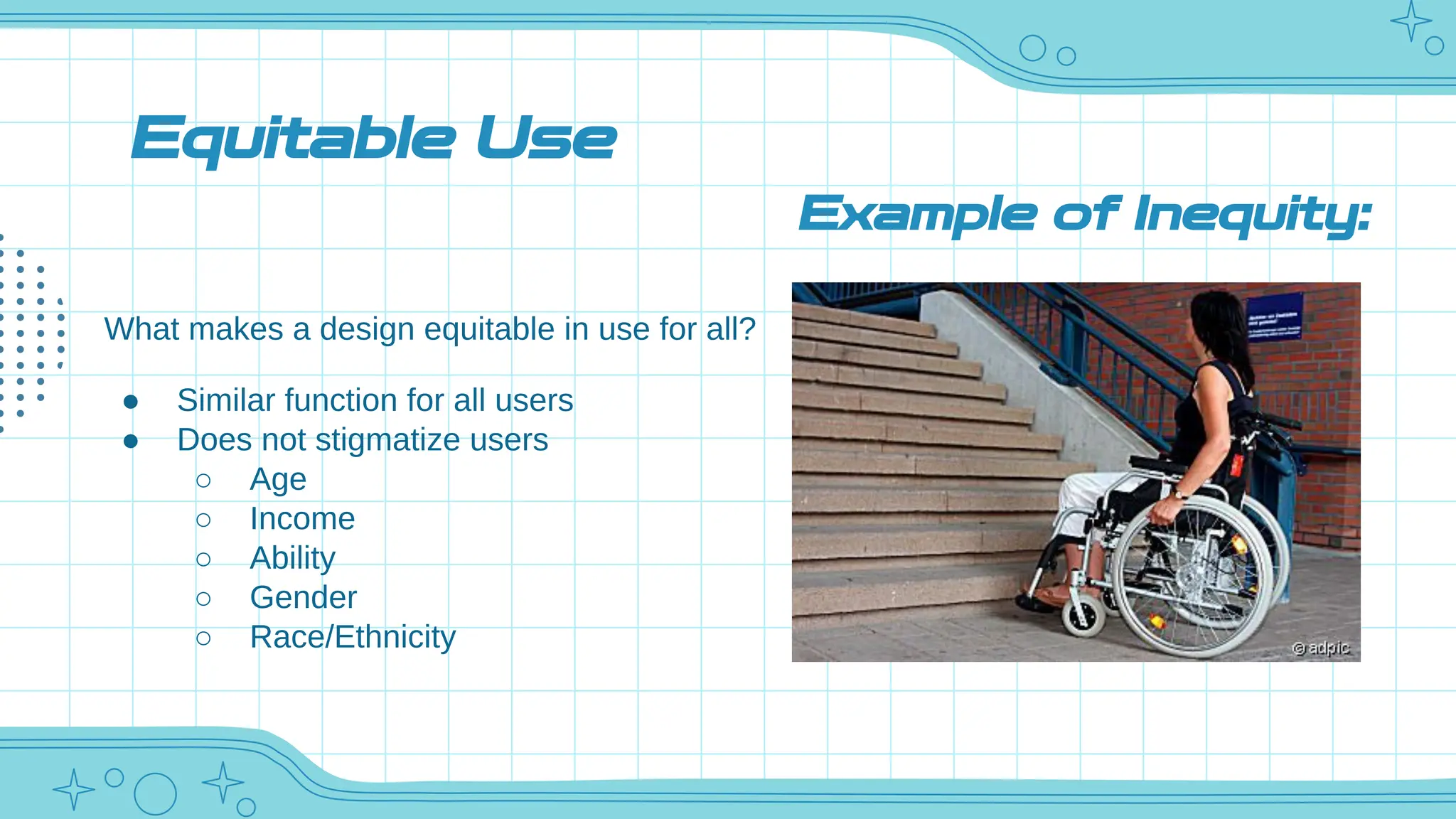 Equitable Use
What makes a design equitable in use for all?
● Similar function for all users
● Does not stigmatize users
○ Age
○ Income
○ Ability
○ Gender
○ Race/Ethnicity
Example of Inequity:
 