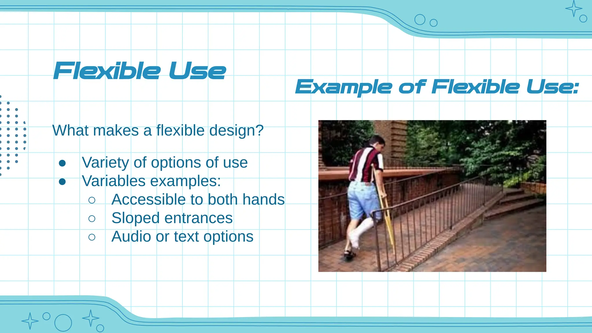 Flexible Use
What makes a flexible design?
● Variety of options of use
● Variables examples:
○ Accessible to both hands
○ Sloped entrances
○ Audio or text options
Example of Flexible Use:
 