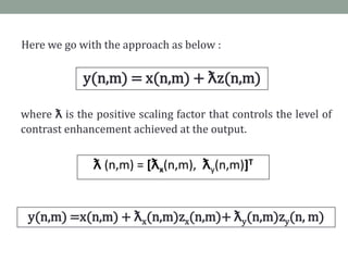 Here we go with the approach as below :

             y(n,m) = x(n,m) + ƛz(n,m)

where ƛ is the positive scaling factor that controls the level of
contrast enhancement achieved at the output.


               ƛ (n,m) = [ƛx(n,m), ƛy(n,m)]T


 y(n,m) =x(n,m) + ƛx(n,m)zx(n,m)+ ƛy(n,m)zy(n, m)
 