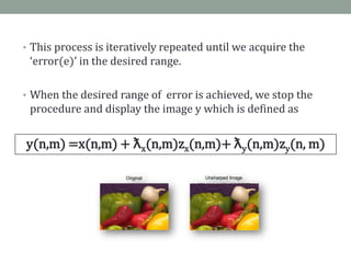 • This process is iteratively repeated until we acquire the
 ‘error(e)’ in the desired range.

• When the desired range of error is achieved, we stop the
 procedure and display the image y which is defined as


y(n,m) =x(n,m) + ƛx(n,m)zx(n,m)+ ƛy(n,m)zy(n, m)

                     Original         Unsharped Image
 