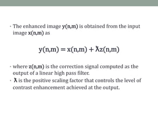 • The enhanced image y(n,m) is obtained from the input
 image x(n,m) as


             y(n,m) = x(n,m) + ƛz(n,m)

• where z(n,m) is the correction signal computed as the
  output of a linear high pass filter.
• ƛ is the positive scaling factor that controls the level of
  contrast enhancement achieved at the output.
 