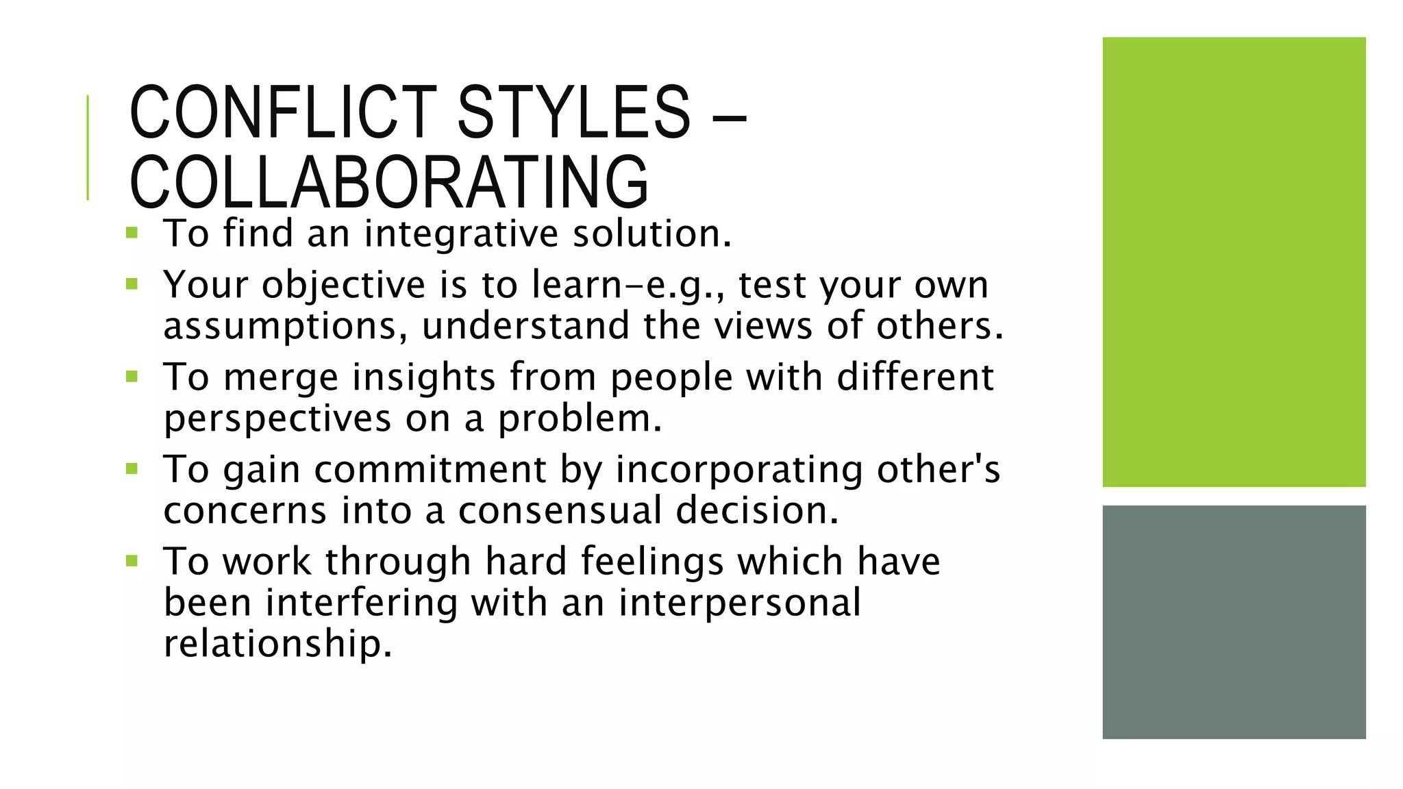 CONFLICT STYLES –
COLLABORATING
 To find an integrative solution.
 Your objective is to learn-e.g., test your own
assumptions, understand the views of others.
 To merge insights from people with different
perspectives on a problem.
 To gain commitment by incorporating other's
concerns into a consensual decision.
 To work through hard feelings which have
been interfering with an interpersonal
relationship.
 