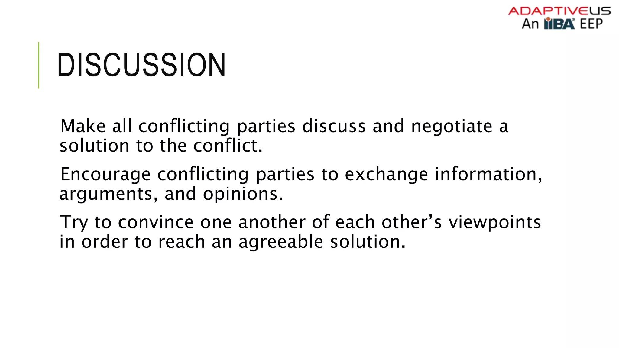 DISCUSSION
Make all conflicting parties discuss and negotiate a
solution to the conflict.
Encourage conflicting parties to exchange information,
arguments, and opinions.
Try to convince one another of each other’s viewpoints
in order to reach an agreeable solution.
 