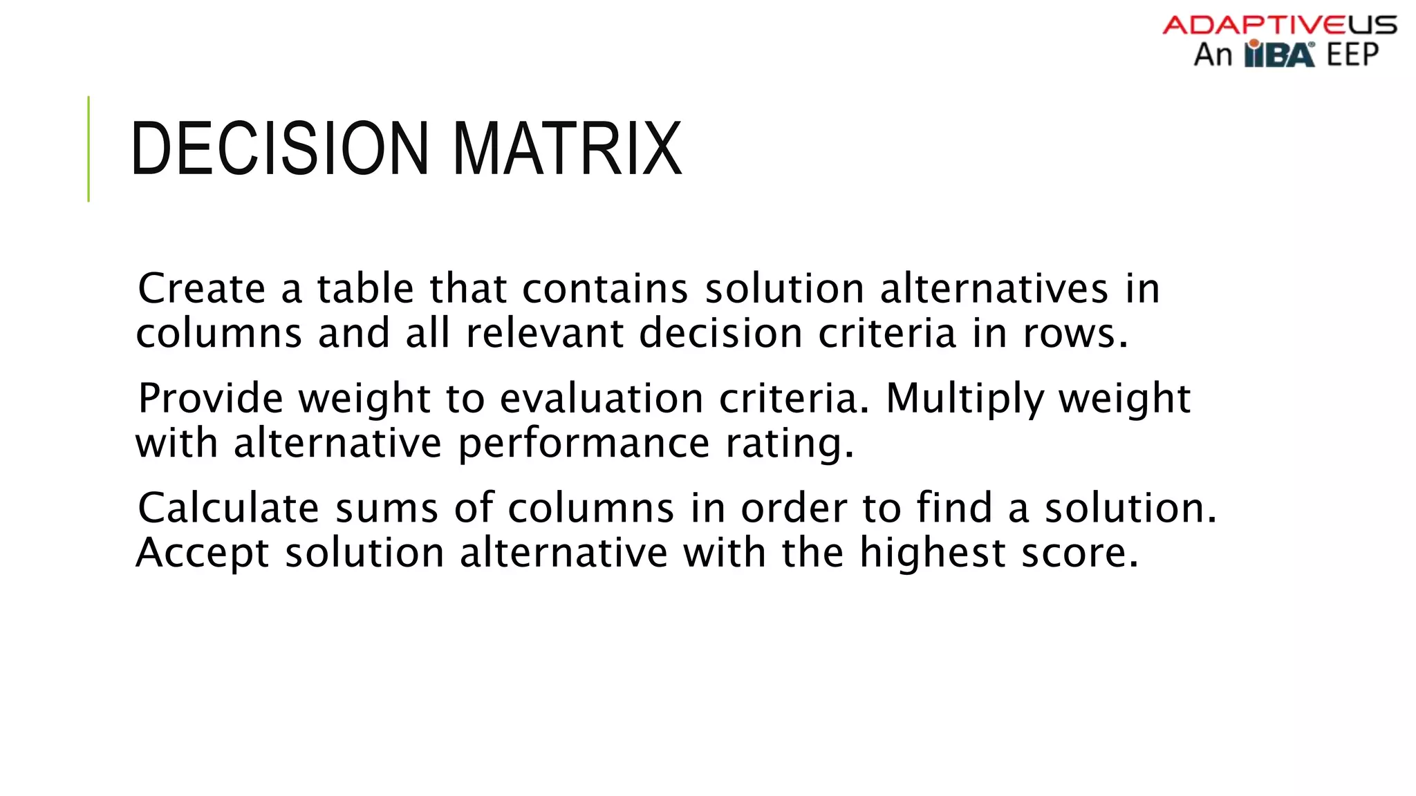 DECISION MATRIX
Create a table that contains solution alternatives in
columns and all relevant decision criteria in rows.
Provide weight to evaluation criteria. Multiply weight
with alternative performance rating.
Calculate sums of columns in order to find a solution.
Accept solution alternative with the highest score.
 