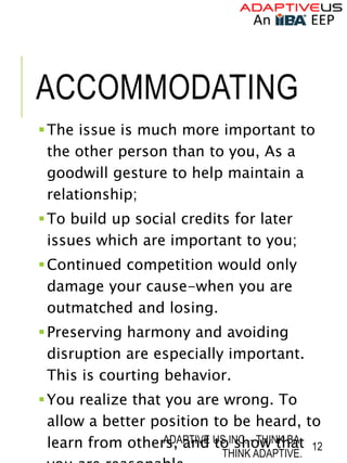 ACCOMMODATING
The issue is much more important to
the other person than to you, As a
goodwill gesture to help maintain a
relationship;
To build up social credits for later
issues which are important to you;
Continued competition would only
damage your cause-when you are
outmatched and losing.
Preserving harmony and avoiding
disruption are especially important.
This is courting behavior.
You realize that you are wrong. To
allow a better position to be heard, to
learn from others, and to show that
ADAPTIVE US INC. - THINK BA.
THINK ADAPTIVE.
12
 