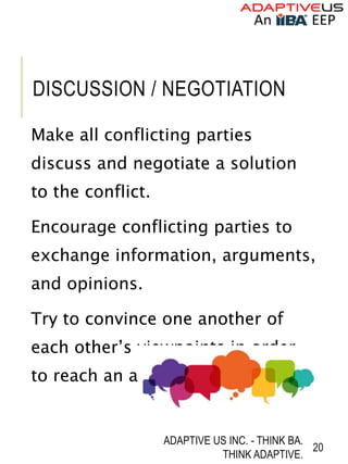 DISCUSSION / NEGOTIATION
Make all conflicting parties
discuss and negotiate a solution
to the conflict.
Encourage conflicting parties to
exchange information, arguments,
and opinions.
Try to convince one another of
each other’s viewpoints in order
to reach an agreeable solution.
ADAPTIVE US INC. - THINK BA.
THINK ADAPTIVE.
20
 