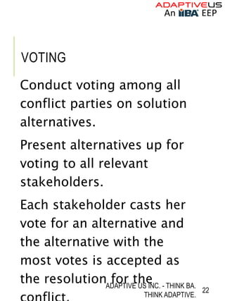 VOTING
Conduct voting among all
conflict parties on solution
alternatives.
Present alternatives up for
voting to all relevant
stakeholders.
Each stakeholder casts her
vote for an alternative and
the alternative with the
most votes is accepted as
the resolution for the
ADAPTIVE US INC. - THINK BA.
THINK ADAPTIVE.
22
 