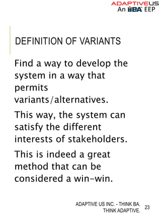 DEFINITION OF VARIANTS
Find a way to develop the
system in a way that
permits
variants/alternatives.
This way, the system can
satisfy the different
interests of stakeholders.
This is indeed a great
method that can be
considered a win-win.
ADAPTIVE US INC. - THINK BA.
THINK ADAPTIVE.
23
 
