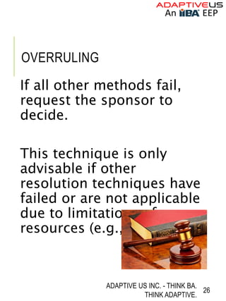 OVERRULING
If all other methods fail,
request the sponsor to
decide.
This technique is only
advisable if other
resolution techniques have
failed or are not applicable
due to limitations of
resources (e.g., time).
ADAPTIVE US INC. - THINK BA.
THINK ADAPTIVE.
26
 