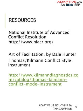 RESOURCES
National Institute of Advanced
Conflict Resolution
http://www.niacr.org/
Art of Facilitation, by Dale Hunter
Thomas/Kilmann Conflict Style
Instrument
http://www.kilmanndiagnostics.co
m/catalog/thomas-kilmann-
conflict-mode-instrument
ADAPTIVE US INC. - THINK BA.
THINK ADAPTIVE.
27
 