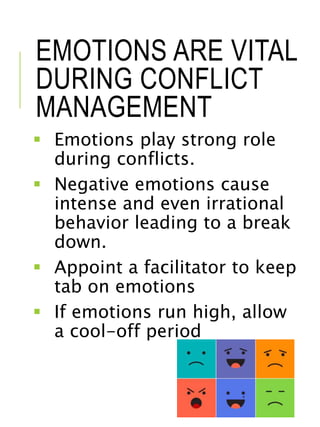 EMOTIONS ARE VITAL
DURING CONFLICT
MANAGEMENT
 Emotions play strong role
during conflicts.
 Negative emotions cause
intense and even irrational
behavior leading to a break
down.
 Appoint a facilitator to keep
tab on emotions
 If emotions run high, allow
a cool-off period
 