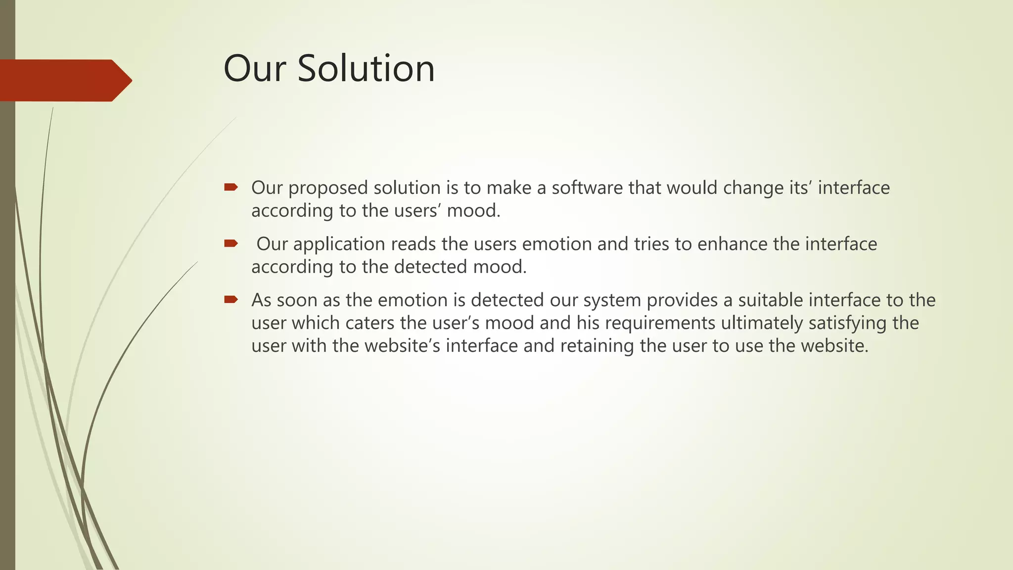 Our Solution
 Our proposed solution is to make a software that would change its’ interface
according to the users’ mood.
 Our application reads the users emotion and tries to enhance the interface
according to the detected mood.
 As soon as the emotion is detected our system provides a suitable interface to the
user which caters the user’s mood and his requirements ultimately satisfying the
user with the website’s interface and retaining the user to use the website.
 