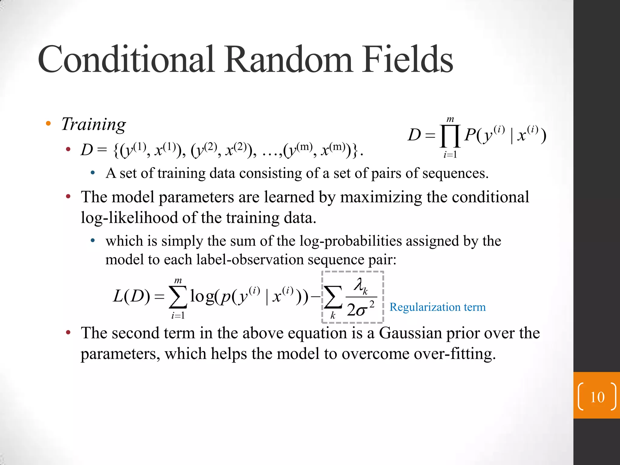 Conditional Random FieldsTrainingD ={(y(1), x(1)), (y(2), x(2)), …,(y(m), x(m))}.A set of training data consisting of a set of pairs ofsequences.The model parameters are learned by maximizing the conditional log-likelihood of the training data.which is simply the sum of the log-probabilities assigned by the model to each label-observation sequence pair:The second term in the above equation is a Gaussian prior over the parameters, which helps the model to overcome over-fitting.10Regularization term