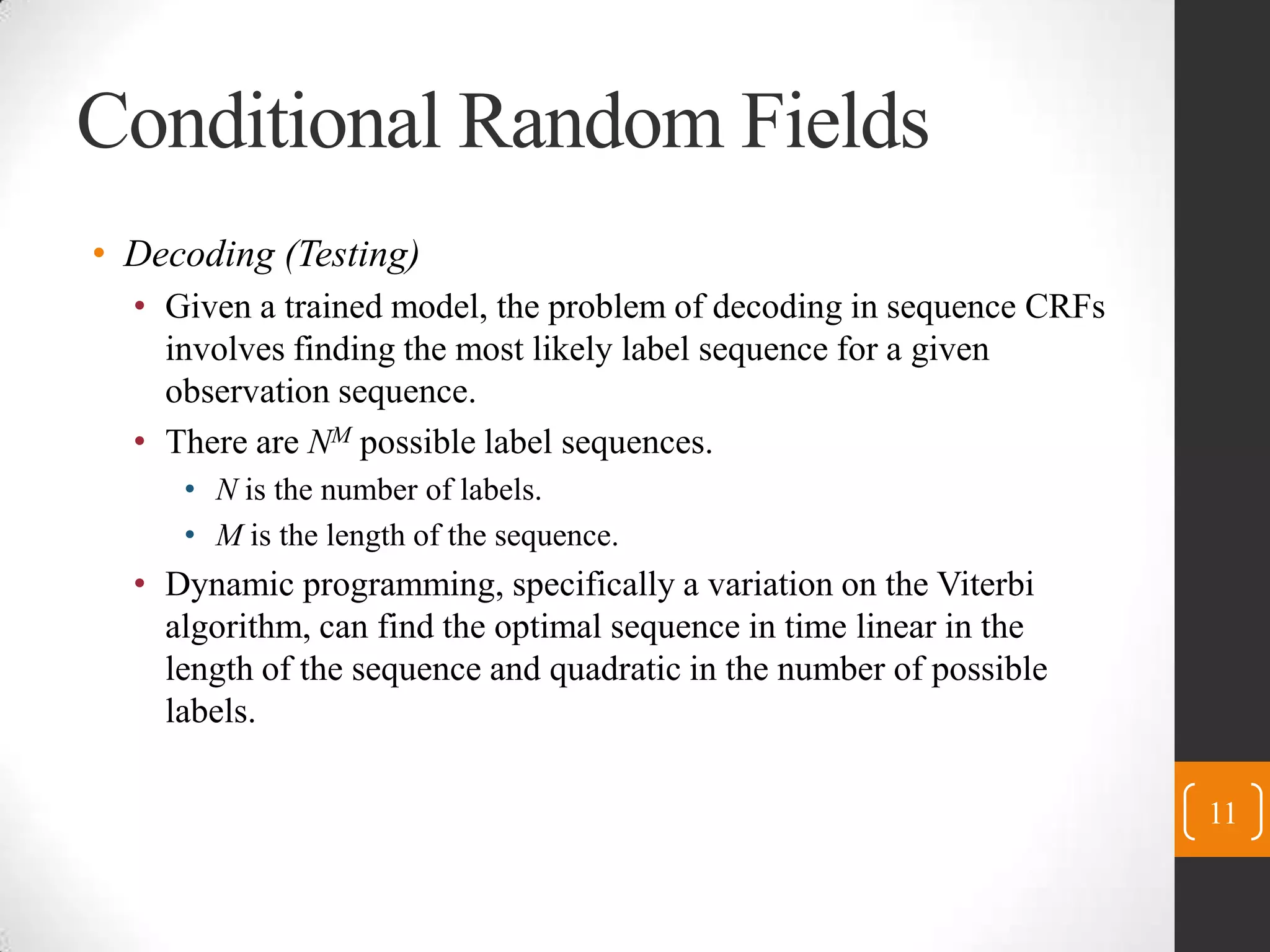 Conditional Random FieldsDecoding (Testing)Given a trained model, the problem of decoding in sequence CRFs involves finding the most likely label sequence for a given observation sequence.There are NMpossible label sequences.N is the number of labels.M is the length of the sequence.Dynamic programming, specifically a variation on the Viterbi algorithm, can find the optimal sequence in time linear in the length of the sequence and quadratic in the number of possible labels.11