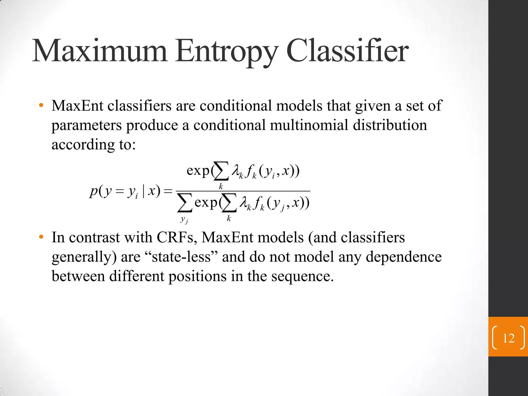 Maximum Entropy ClassifierMaxEnt classifiers are conditional models that given a set of parameters produce a conditional multinomial distribution according to:In contrast with CRFs, MaxEnt models (and classifiers generally) are “state-less” and do not model any dependence between different positions in the sequence.12