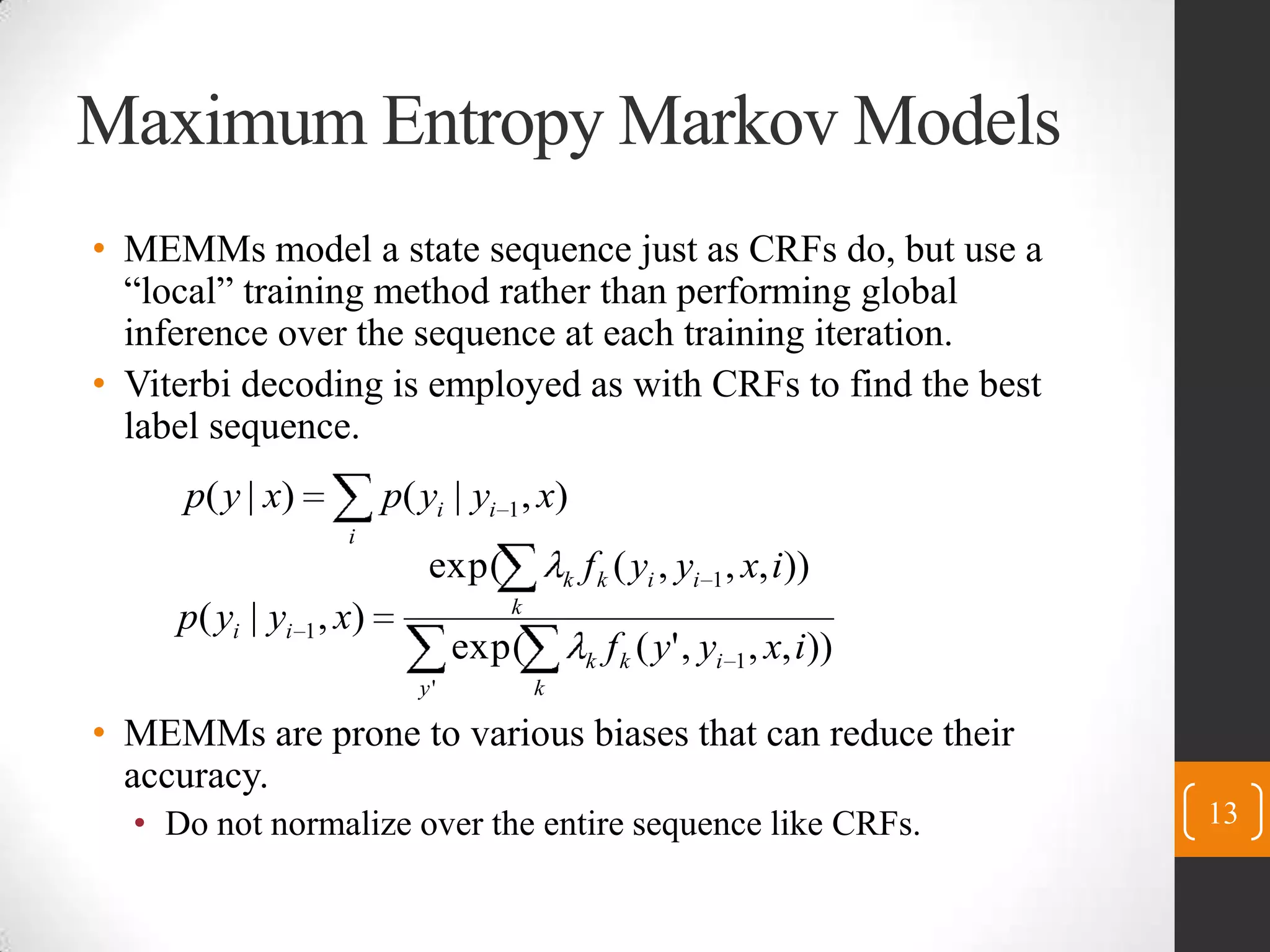 Maximum Entropy Markov ModelsMEMMs model a state sequence just as CRFs do, but use a “local” training method rather than performing global inference over the sequence at each training iteration.Viterbi decoding is employed as with CRFs to find the best label sequence.MEMMs are prone to various biases that can reduce their accuracy.Do not normalize over the entire sequence like CRFs.13