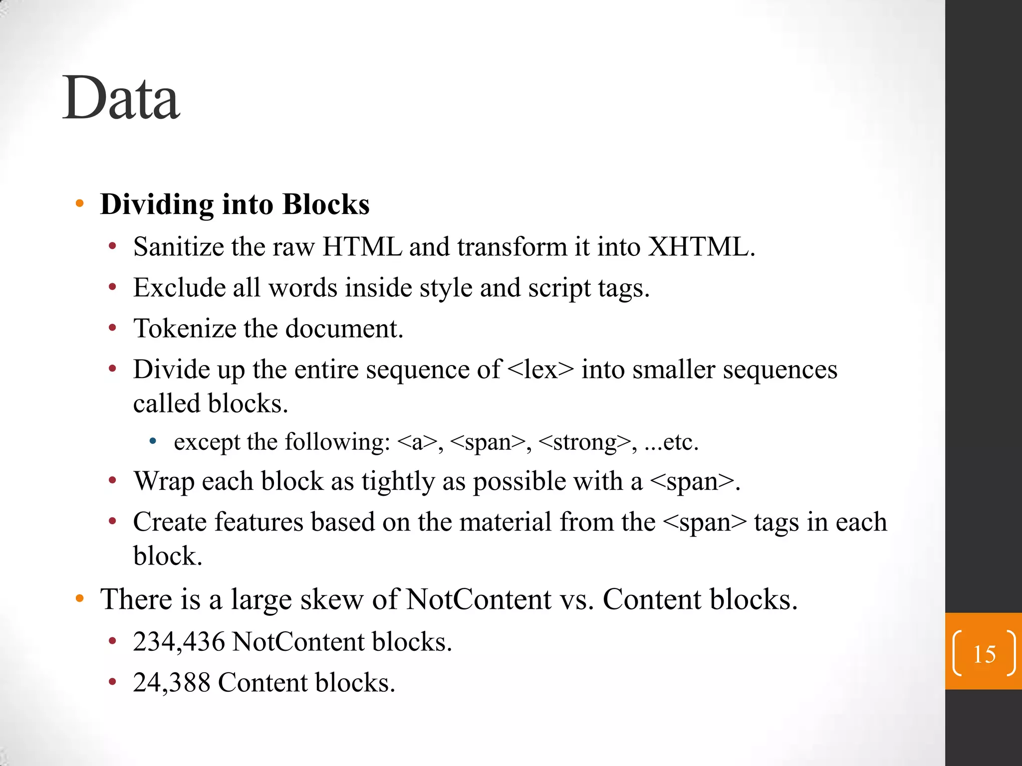 DataDividing into BlocksSanitize the raw HTML and transform it intoXHTML.Exclude all words insidestyle and script tags.Tokenize the document.Divide up theentire sequence of <lex> into smaller sequences called blocks.except the following:<a>,<span>, <strong>, ...etc.Wrap each block as tightly as possible with a <span>.Create features based on the material from the <span> tags in each block.There is a large skew of NotContent vs. Content blocks.234,436 NotContentblocks.24,388 Content blocks.15