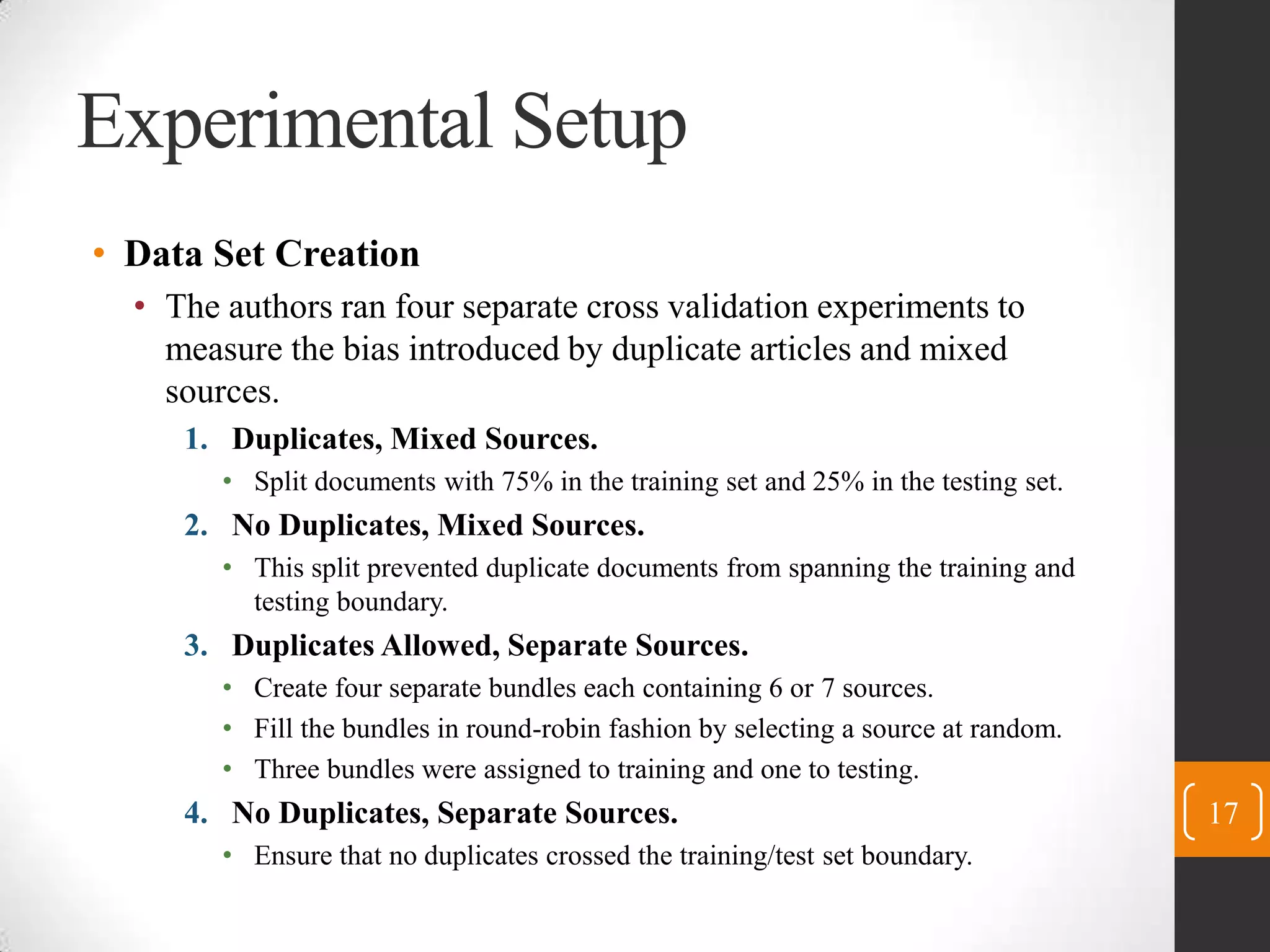 Experimental SetupData Set CreationThe authors ran four separate cross validation experiments to measure the bias introduced by duplicate articles and mixed sources.Duplicates, Mixed Sources.Split documents with 75% in the training set and 25% in the testing set.No Duplicates, Mixed Sources.This split prevented duplicate documents from spanning the training and testing boundary.Duplicates Allowed, Separate Sources.Create four separate bundles each containing 6 or 7 sources.Fill the bundles in round-robin fashion by selecting a source at random.Three bundles were assigned to training and one to testing.No Duplicates, Separate Sources.Ensure that no duplicates crossed the training/test set boundary.17