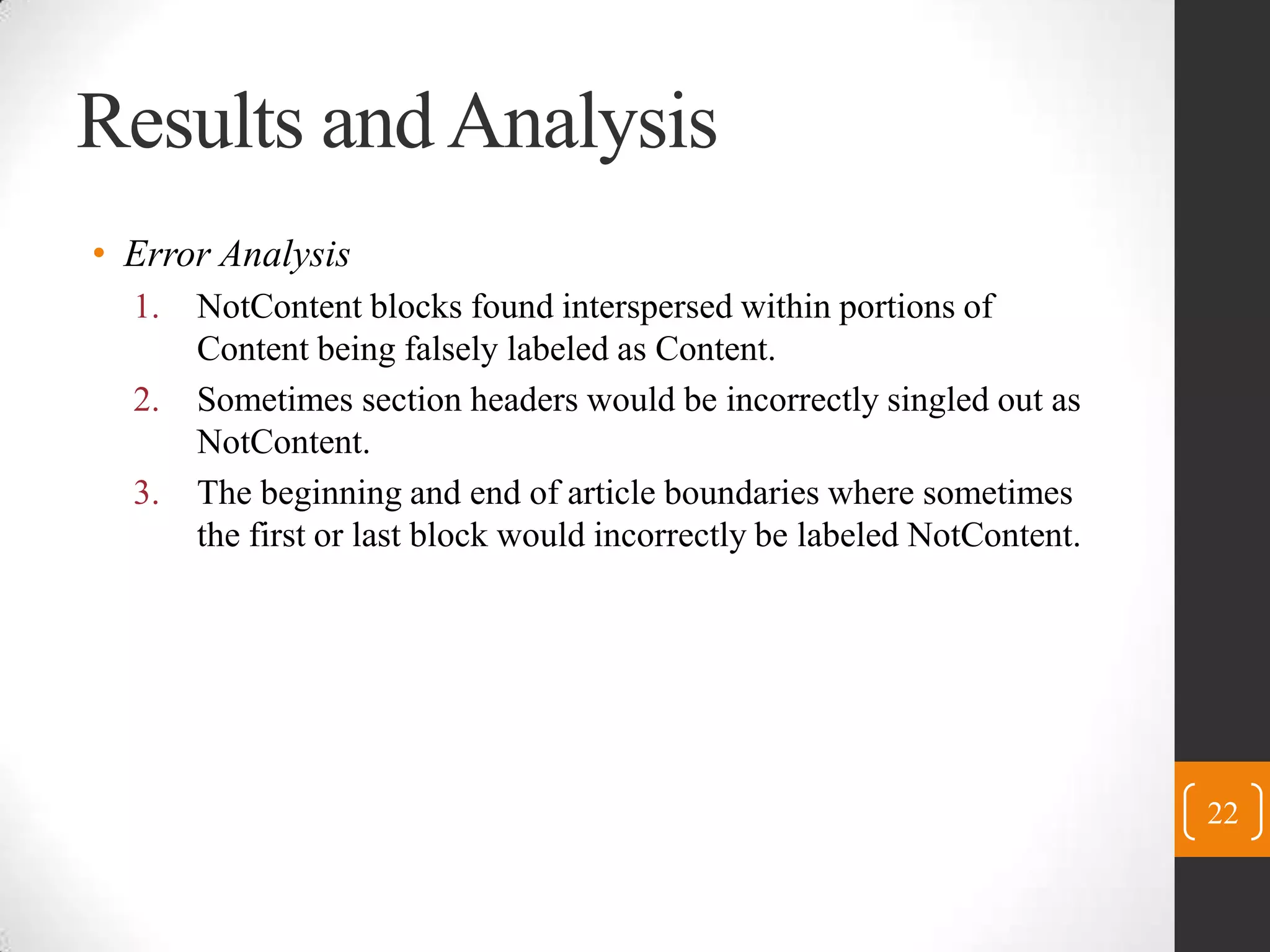 Results and AnalysisError AnalysisNotContent blocks found interspersed within portions of Content being falsely labeled as Content.Sometimes section headers would be incorrectly singled out as NotContent.The beginning and end of article boundaries where sometimes the first or last block would incorrectly be labeled NotContent.22