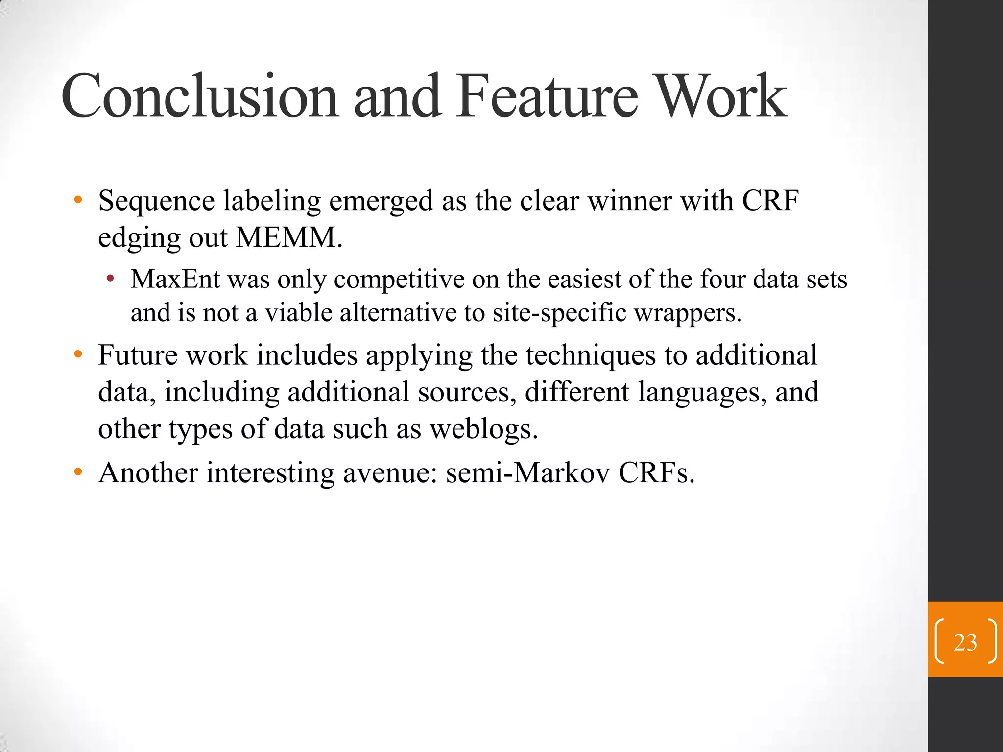 Conclusion and Feature WorkSequence labeling emerged as the clear winner with CRF edging out MEMM.MaxEnt was only competitive on the easiest of the four data sets and is not a viable alternative to site-specific wrappers.Future work includes applying the techniques to additional data, including additional sources, different languages, and other types of data such as weblogs.Another interesting avenue: semi-Markov CRFs.23
