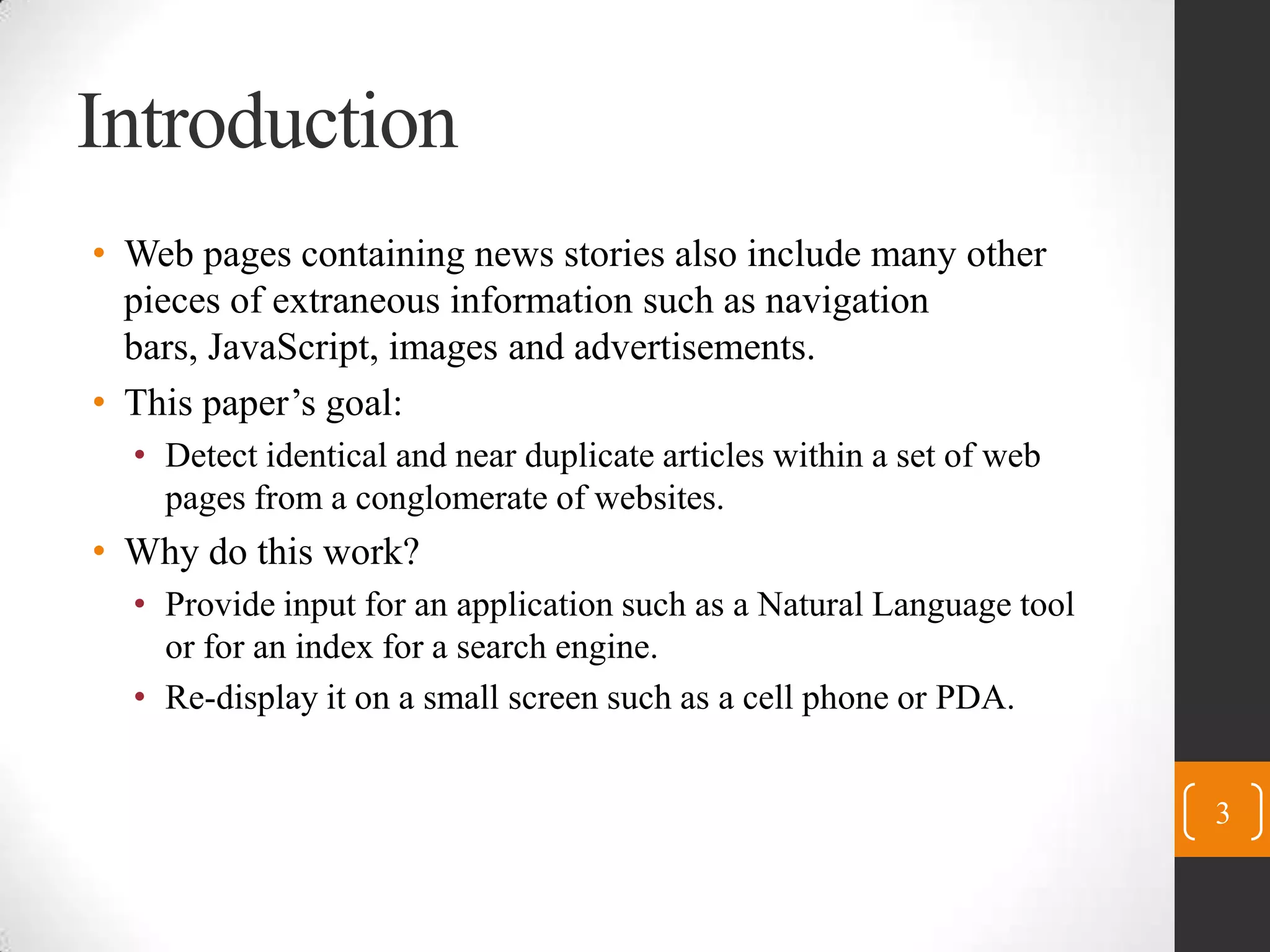 IntroductionWeb pages containing news stories also include many other pieces of extraneous information such as navigation bars, JavaScript, images and advertisements.This paper’s goal:Detect identical and near duplicate articles within a set of web pages from a conglomerate of websites.Why do this work?Provide input for an application such as a Natural Language tool or for an index for a search engine.Re-display it on a small screen such as a cell phone or PDA.3