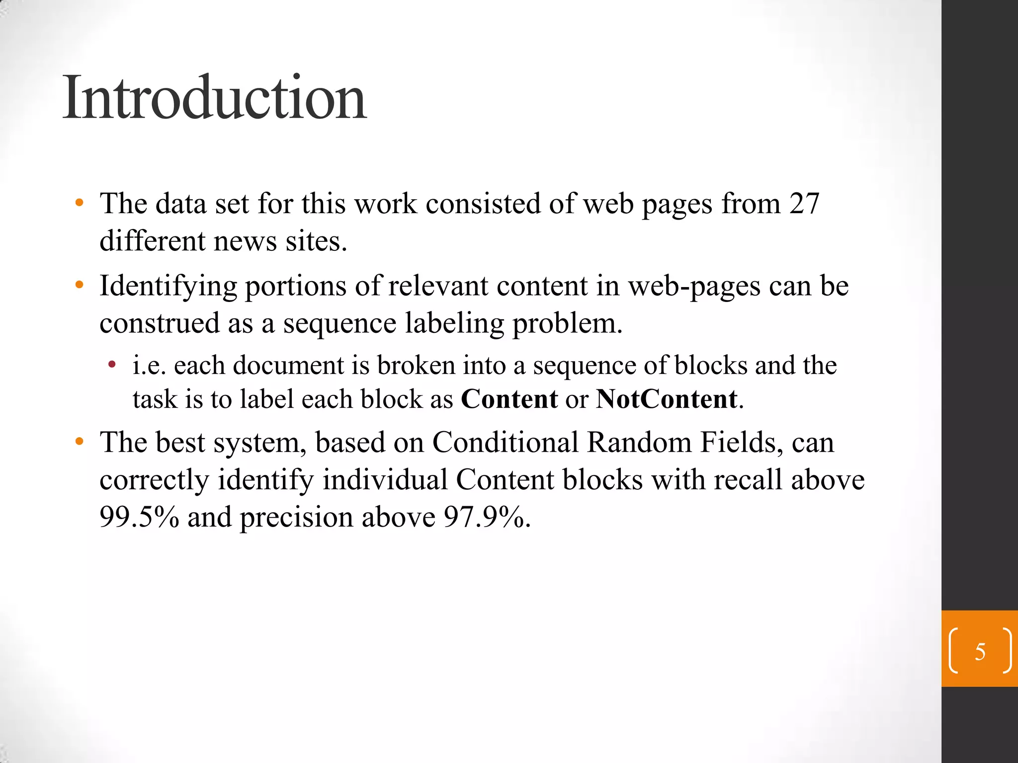 IntroductionThe data set for this work consisted of web pages from 27 different news sites.Identifying portions of relevant content in web-pages can be construed as a sequence labeling problem.i.e. each document is broken into a sequence of blocks and the task is to label each block as Content or NotContent.The best system, based on Conditional Random Fields, can correctly identify individual Content blocks with recall above 99.5% and precision above 97.9%.5